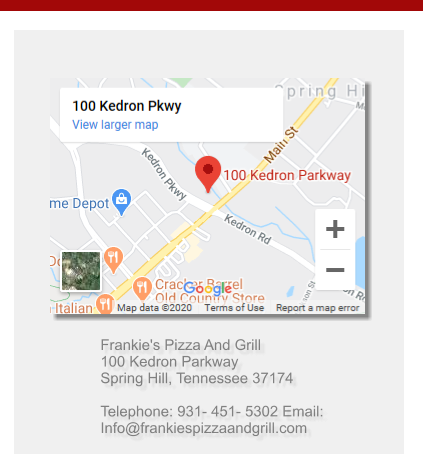Frankie's Pizza And Grill 100 Kedron Parkway Spring Hill, Tennessee 37174Telephone: 931- 451- 5302 Email: Info@frankiespizzaandgrill.com